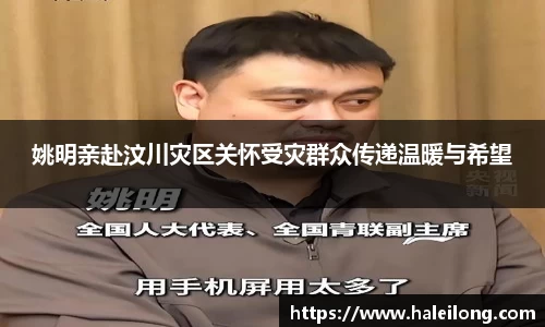 姚明亲赴汶川灾区关怀受灾群众传递温暖与希望
